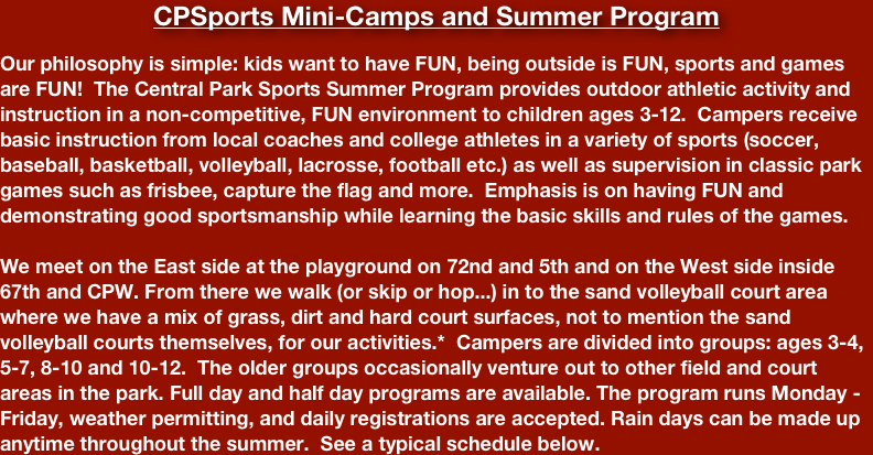 CPSports Mini-Camps and Summer Program

Our philosophy is simple: kids want to have FUN, being outside is FUN, sports and games are FUN!  The Central Park Sports Summer Program provides outdoor athletic activity and instruction in a non-competitive, FUN environment to children ages 3-12.  Campers receive basic instruction from local coaches and college athletes in a variety of sports (soccer, baseball, basketball, volleyball, lacrosse, football etc.) as well as supervision in classic park games such as frisbee, capture the flag and more.  Emphasis is on having FUN and demonstrating good sportsmanship while learning the basic skills and rules of the games.

We meet on the East side at the playground on 72nd and 5th and on the West side inside 67th and CPW. From there we walk (or skip or hop...) in to the sand volleyball court area where we have a mix of grass, dirt and hard court surfaces, not to mention the sand volleyball courts themselves, for our activities.*  Campers are divided into groups: ages 3-4, 5-7, 8-10 and 10-12.  The older groups occasionally venture out to other field and court areas in the park. Full day and half day programs are available. The program runs Monday - Friday, weather permitting, and daily registrations are accepted. Rain days can be made up anytime throughout the summer.  See a typical schedule below.

*For Summer 2021 we have been closely monitoring the New York guidelines for operating safely as we emerge from the pandemic. At this point, we are resuming normal operations with two drop off areas and one main play area. We are still keeping our group sizes to 12 and keeping groups separate from one another as much as possible. Availability of drop-off and pick-up as well as the actual location of activities is subject to change due to the COVID-19 emergency. Sportsters may be required to come to field locations with a guardian to avoid walking in large groups. Both kids AND guardians are encouraged to hop, skip, jump or wacky walk to all locations!